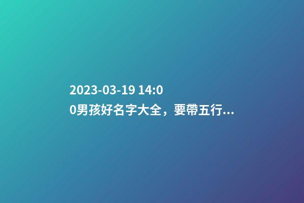 2023-03-19 14:00男孩好名字大全，要帶五行八字的哦